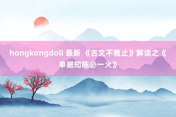 hongkongdoll 最新 《古文不雅止》解读之《单据知陈必一火》