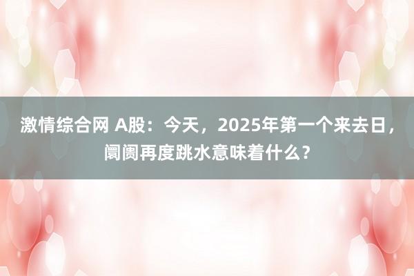 激情综合网 A股：今天，2025年第一个来去日，阛阓再度跳水意味着什么？