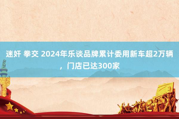 迷奸 拳交 2024年乐谈品牌累计委用新车超2万辆，门店已达300家