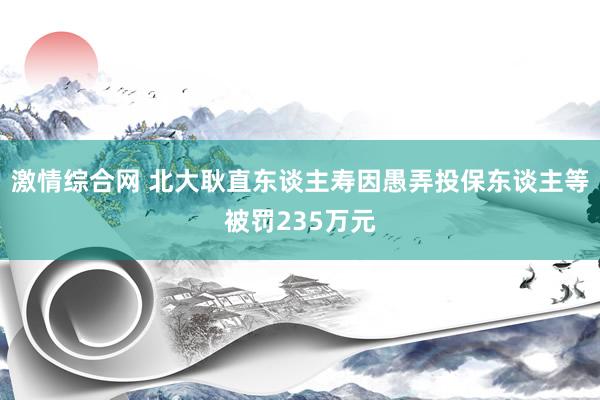 激情综合网 北大耿直东谈主寿因愚弄投保东谈主等被罚235万元