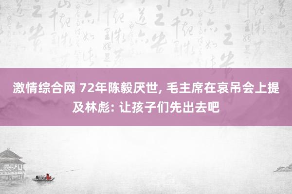 激情综合网 72年陈毅厌世， 毛主席在哀吊会上提及林彪: 让孩子们先出去吧