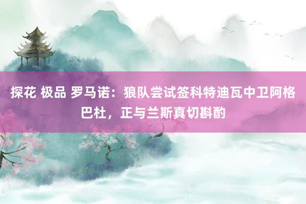 探花 极品 罗马诺：狼队尝试签科特迪瓦中卫阿格巴杜，正与兰斯真切斟酌