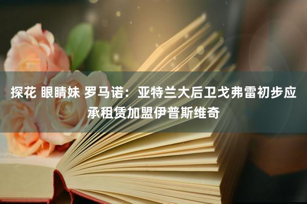 探花 眼睛妹 罗马诺：亚特兰大后卫戈弗雷初步应承租赁加盟伊普斯维奇