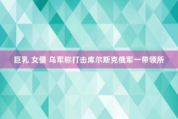 巨乳 女優 乌军称打击库尔斯克俄军一带领所