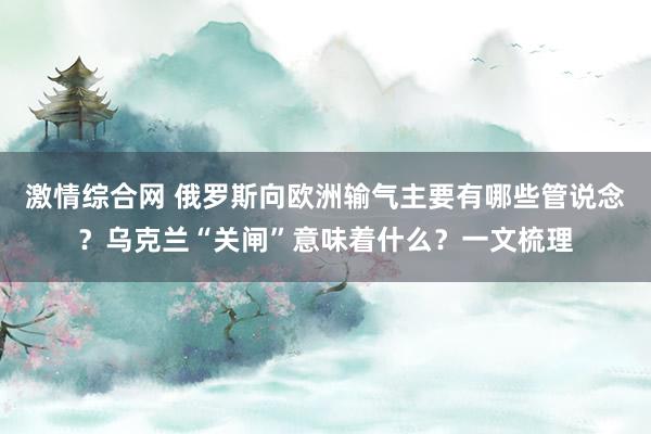 激情综合网 俄罗斯向欧洲输气主要有哪些管说念？乌克兰“关闸”意味着什么？一文梳理