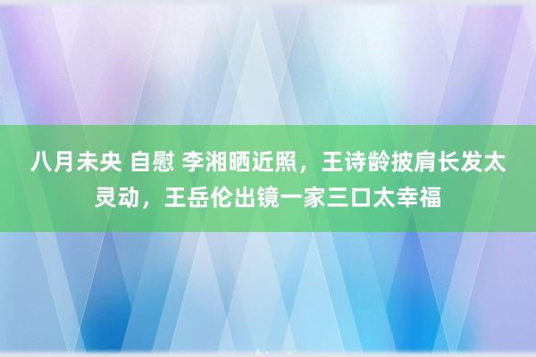 八月未央 自慰 李湘晒近照，王诗龄披肩长发太灵动，王岳伦出镜一家三口太幸福