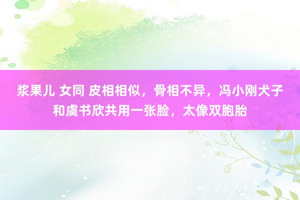 浆果儿 女同 皮相相似，骨相不异，冯小刚犬子和虞书欣共用一张脸，太像双胞胎