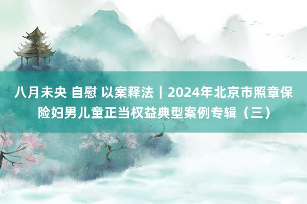 八月未央 自慰 以案释法｜2024年北京市照章保险妇男儿童正当权益典型案例专辑（三）