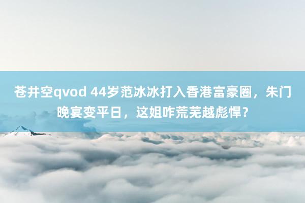 苍井空qvod 44岁范冰冰打入香港富豪圈，朱门晚宴变平日，这姐咋荒芜越彪悍？