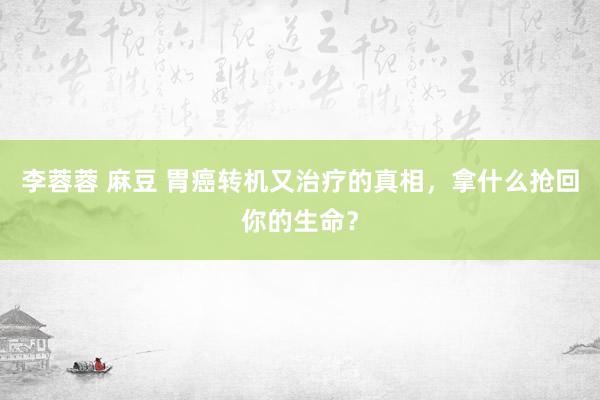 李蓉蓉 麻豆 胃癌转机又治疗的真相，拿什么抢回你的生命？