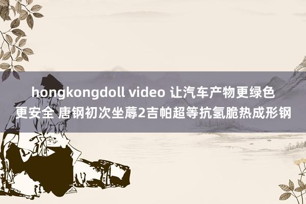 hongkongdoll video 让汽车产物更绿色更安全 唐钢初次坐蓐2吉帕超等抗氢脆热成形钢