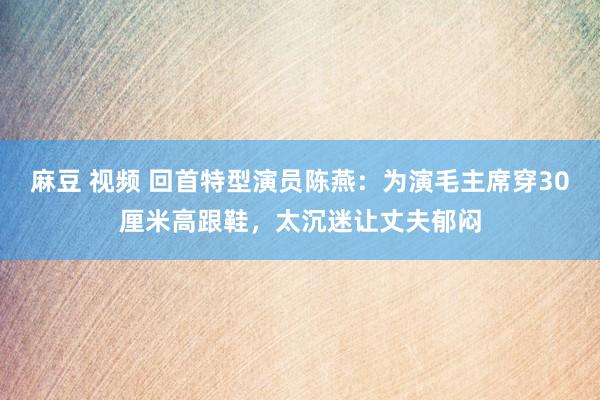 麻豆 视频 回首特型演员陈燕：为演毛主席穿30厘米高跟鞋，太沉迷让丈夫郁闷