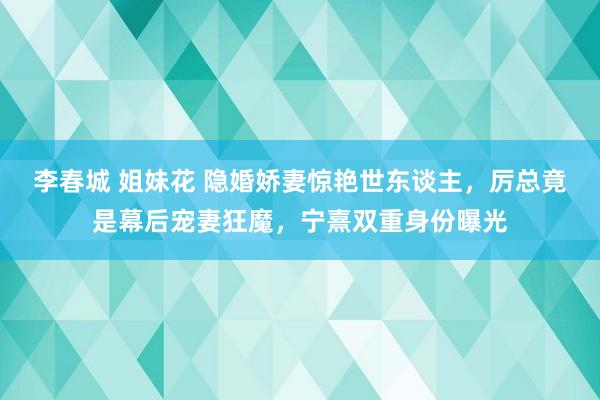 李春城 姐妹花 隐婚娇妻惊艳世东谈主，厉总竟是幕后宠妻狂魔，宁熹双重身份曝光