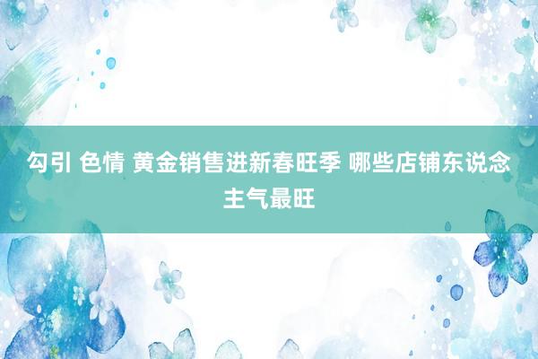 勾引 色情 黄金销售进新春旺季 哪些店铺东说念主气最旺