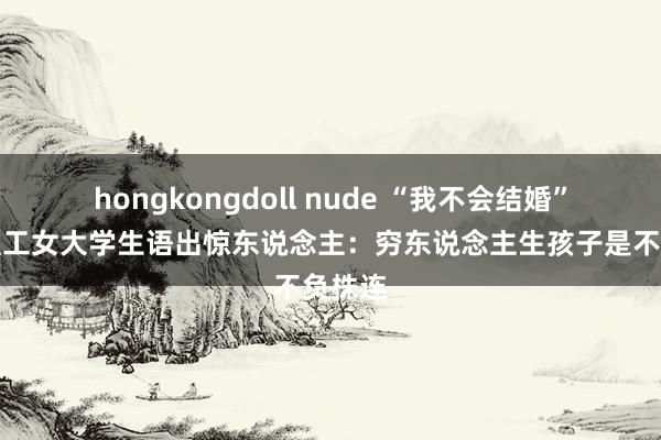 hongkongdoll nude “我不会结婚”北京理工女大学生语出惊东说念主：穷东说念主生孩子是不负株连