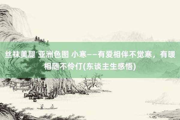 丝袜美腿 亚洲色图 小寒——有爱相伴不觉寒，有暖相随不伶仃(东谈主生感悟)