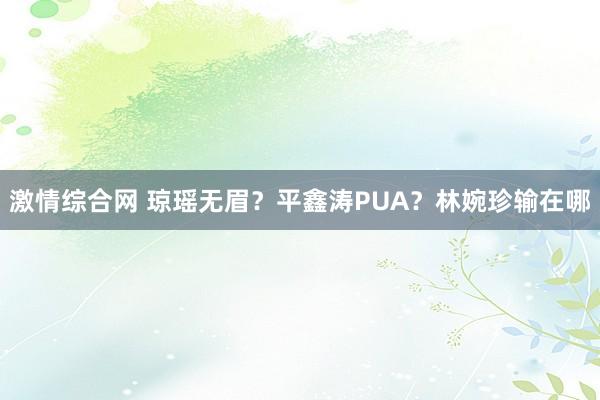 激情综合网 琼瑶无眉？平鑫涛PUA？林婉珍输在哪