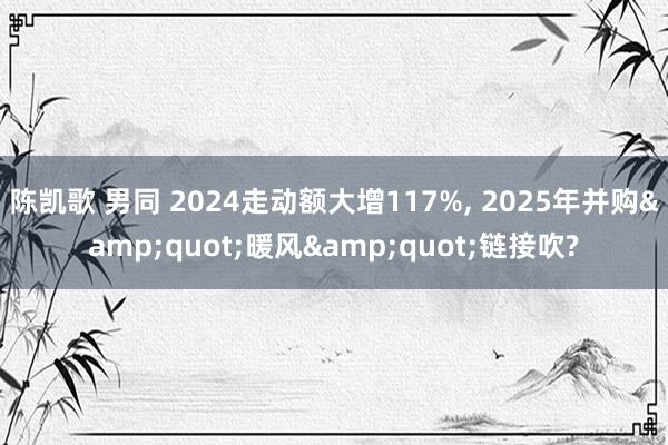 陈凯歌 男同 2024走动额大增117%， 2025年并购&quot;暖风&quot;链接吹?