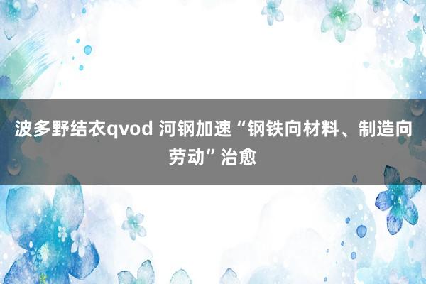 波多野结衣qvod 河钢加速“钢铁向材料、制造向劳动”治愈