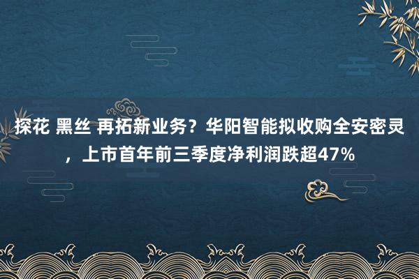 探花 黑丝 再拓新业务？华阳智能拟收购全安密灵，上市首年前三季度净利润跌超47%