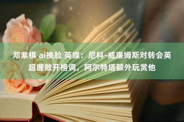 邓紫棋 ai换脸 英媒：尼科-威廉姆斯对转会英超握敞开格调，阿尔特塔额外玩赏他