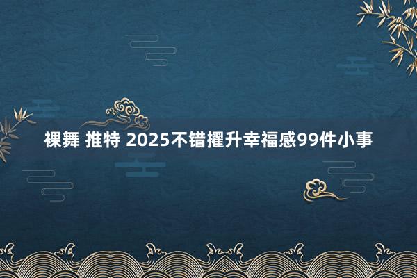 裸舞 推特 2025不错擢升幸福感99件小事