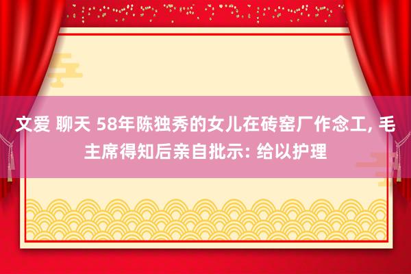 文爱 聊天 58年陈独秀的女儿在砖窑厂作念工， 毛主席得知后亲自批示: 给以护理