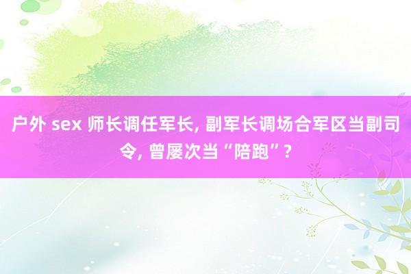 户外 sex 师长调任军长， 副军长调场合军区当副司令， 曾屡次当“陪跑”?