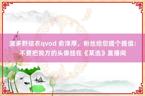 波多野结衣qvod 俞淳厚，粉丝给您提个提倡：不要把我方的头像挂在《某选》直播间