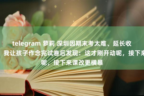 telegram 萝莉 深圳因期末考太难、延长收卷冲上热搜，我让孩子作念完试卷后发现：这才刚开动呢，接下来课改更横暴