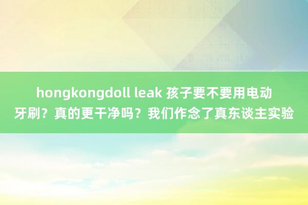 hongkongdoll leak 孩子要不要用电动牙刷？真的更干净吗？我们作念了真东谈主实验