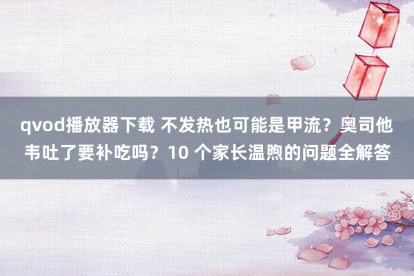 qvod播放器下载 不发热也可能是甲流？奥司他韦吐了要补吃吗？10 个家长温煦的问题全解答