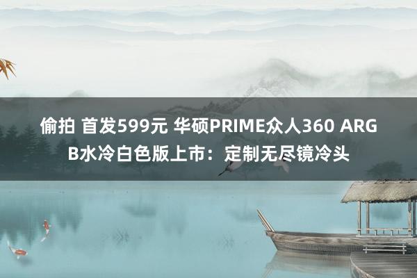 偷拍 首发599元 华硕PRIME众人360 ARGB水冷白色版上市：定制无尽镜冷头