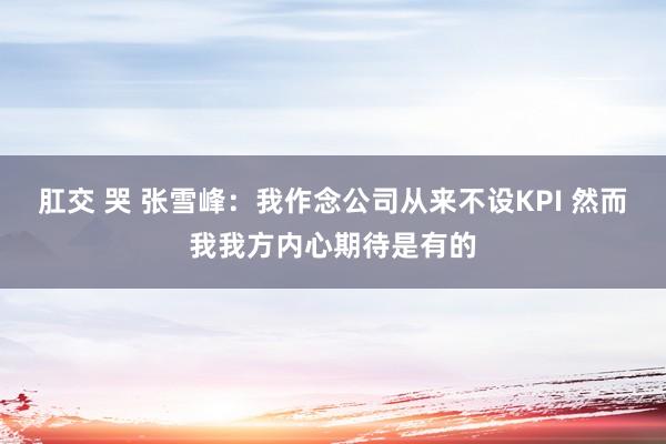 肛交 哭 张雪峰：我作念公司从来不设KPI 然而我我方内心期待是有的