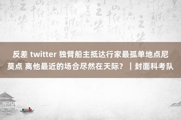 反差 twitter 独臂船主抵达行家最孤单地点尼莫点 离他最近的场合尽然在天际？｜封面科考队