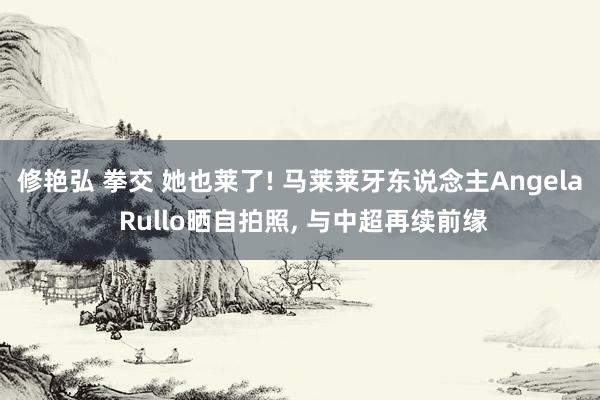 修艳弘 拳交 她也莱了! 马莱莱牙东说念主Angela Rullo晒自拍照， 与中超再续前缘