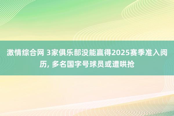 激情综合网 3家俱乐部没能赢得2025赛季准入阅历， 多名国字号球员或遭哄抢