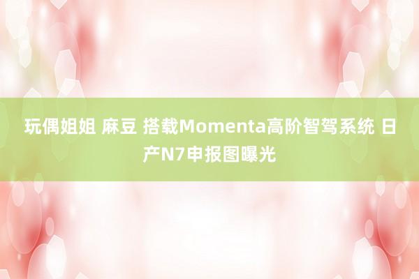 玩偶姐姐 麻豆 搭载Momenta高阶智驾系统 日产N7申报图曝光