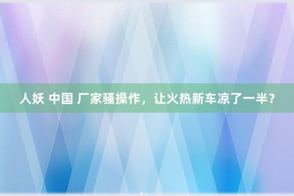 人妖 中国 厂家骚操作，让火热新车凉了一半？