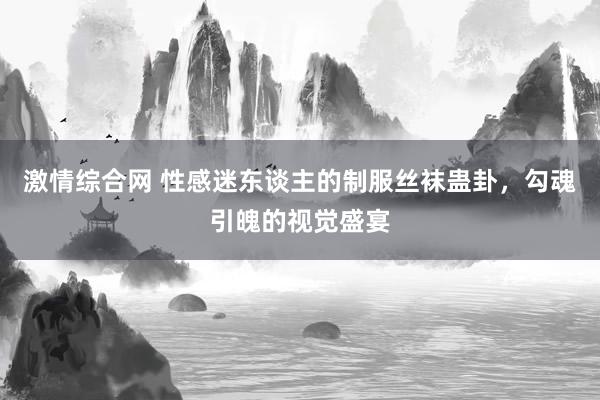 激情综合网 性感迷东谈主的制服丝袜蛊卦，勾魂引魄的视觉盛宴