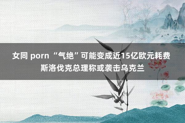 女同 porn “气绝”可能变成近15亿欧元耗费 斯洛伐克总理称或袭击乌克兰