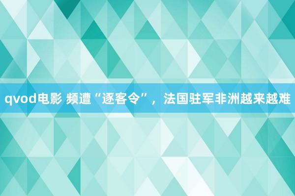 qvod电影 频遭“逐客令”，法国驻军非洲越来越难