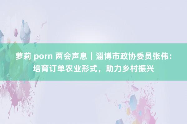 萝莉 porn 两会声息｜淄博市政协委员张伟：培育订单农业形式，助力乡村振兴