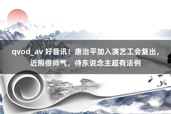 qvod_av 好音讯！唐治平加入演艺工会复出，近照很帅气，待东说念主超有法例