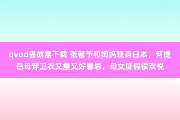 qvod播放器下载 张馨予和姆妈现身日本，何捷岳母穿卫衣又瘦又好意思，母女度假很欢悦