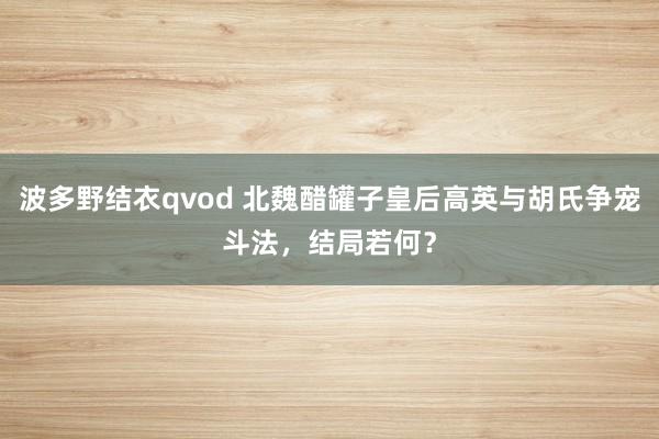 波多野结衣qvod 北魏醋罐子皇后高英与胡氏争宠斗法，结局若何？