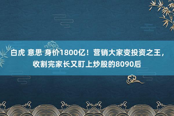 白虎 意思 身价1800亿！营销大家变投资之王，收割完家长又盯上炒股的8090后