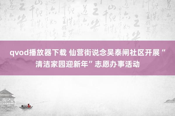 qvod播放器下载 仙营街说念吴泰闸社区开展“清洁家园迎新年”志愿办事活动