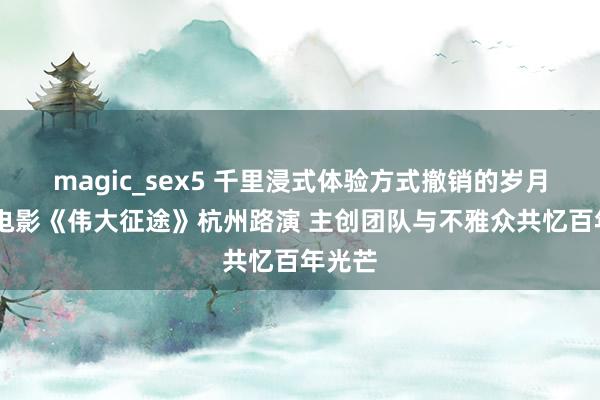 magic_sex5 千里浸式体验方式撤销的岁月 记载电影《伟大征途》杭州路演 主创团队与不雅众共忆百年光芒