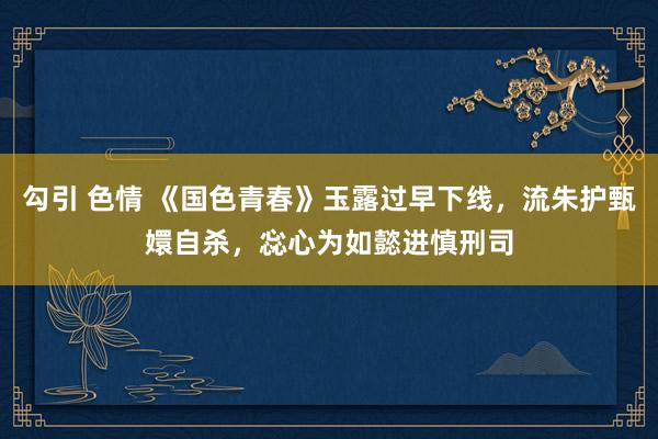 勾引 色情 《国色青春》玉露过早下线，流朱护甄嬛自杀，惢心为如懿进慎刑司